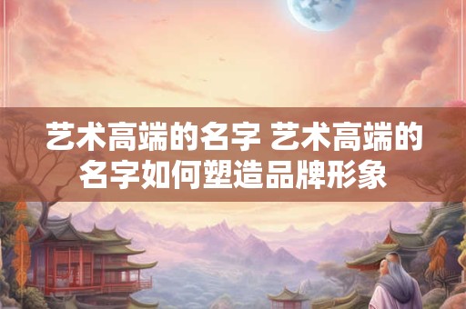 艺术高端的名字 艺术高端的名字如何塑造品牌形象