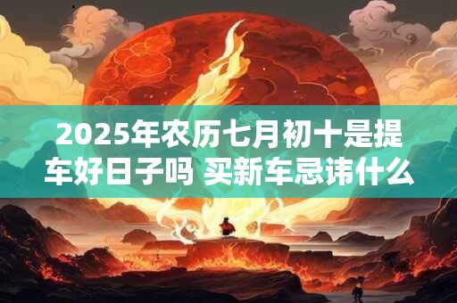 2025年农历七月初十是提车好日子吗 买新车忌讳什么人坐 2025年农历七月初十是提车好日子吗 买新车忌讳什么人坐