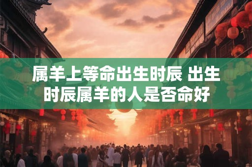 属羊上等命出生时辰 出生时辰属羊的人是否命好