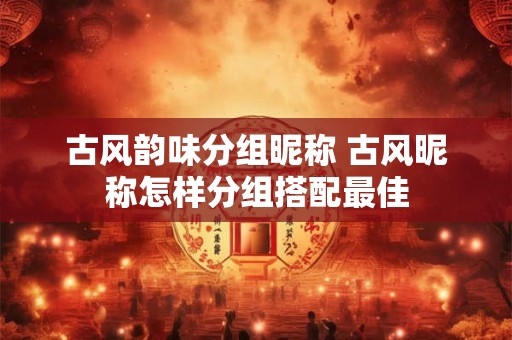 古风韵味分组昵称 古风昵称怎样分组搭配最佳