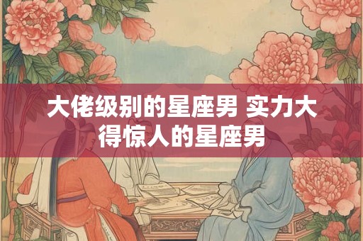 大佬级别的星座男 实力大得惊人的星座男