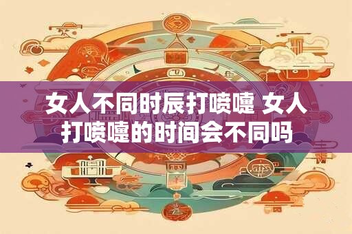 女人不同时辰打喷嚏 女人打喷嚏的时间会不同吗