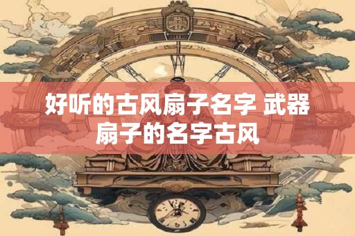 好听的古风扇子名字 武器扇子的名字古风