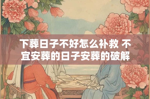 下葬日子不好怎么补救 不宜安葬的日子安葬的破解