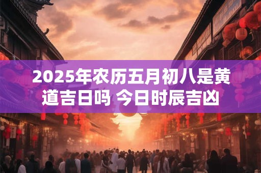 2025年农历五月初八是黄道吉日吗 今日时辰吉凶
