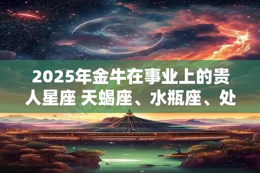 2025年金牛在事业上的贵人星座 天蝎座、水瓶座、处女座