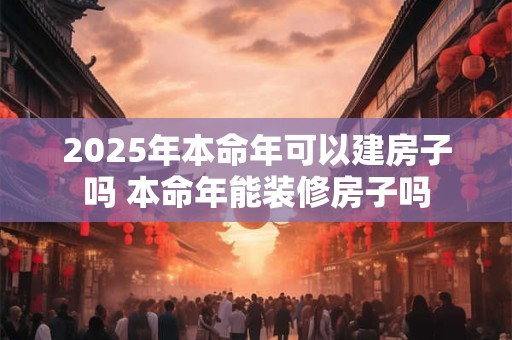 2025年本命年可以建房子吗 本命年能装修房子吗 2025年本命年可以建房子吗 本命年能装修房子吗