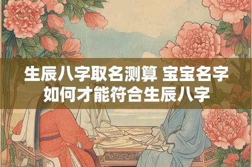 生辰八字取名测算 宝宝名字如何才能符合生辰八字
