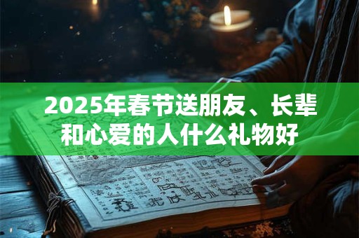 2025年春节送朋友、长辈和心爱的人什么礼物好