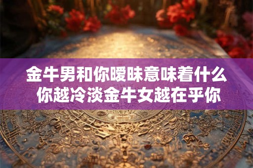 金牛男和你暧昧意味着什么 你越冷淡金牛女越在乎你