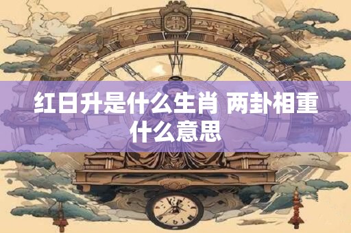 红日升是什么生肖 两卦相重什么意思