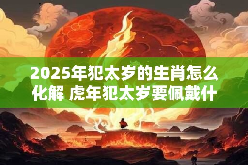 2025年犯太岁的生肖怎么化解 虎年犯太岁要佩戴什么破解