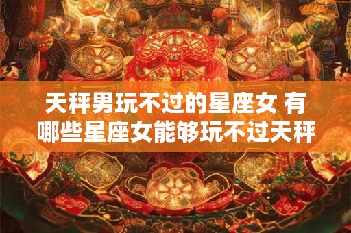 天秤男玩不过的星座女 有哪些星座女能够玩不过天秤男