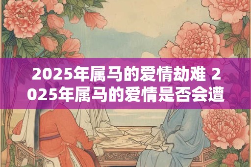 2025年属马的爱情劫难 2025年属马的爱情是否会遭遇劫难