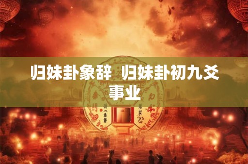 归妹卦象辞  归妹卦初九爻事业