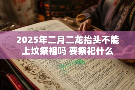 2025年二月二龙抬头不能上坟祭祖吗 要祭祀什么