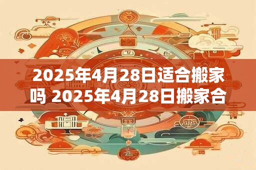 2025年4月28日适合搬家吗 2025年4月28日搬家合适吗