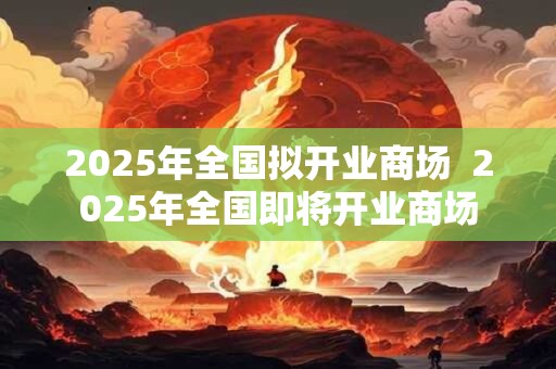 2025年全国拟开业商场 2025年全国即将开业商场 2025年全国拟开业商场 2025年全国即将开业商场