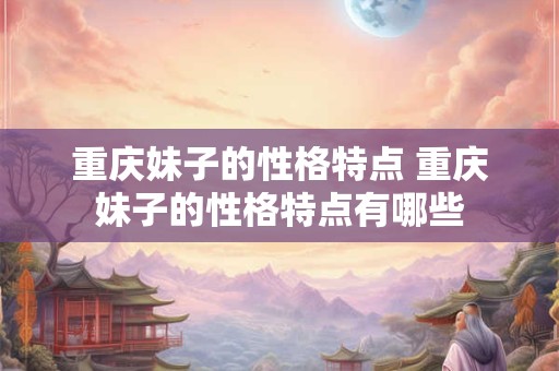 重庆妹子的性格特点 重庆妹子的性格特点有哪些