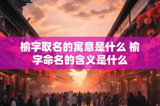 榆字取名的寓意是什么 榆字命名的含义是什么