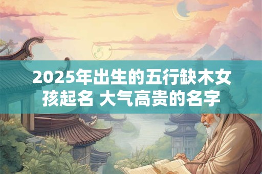 2025年出生的五行缺木女孩起名 大气高贵的名字