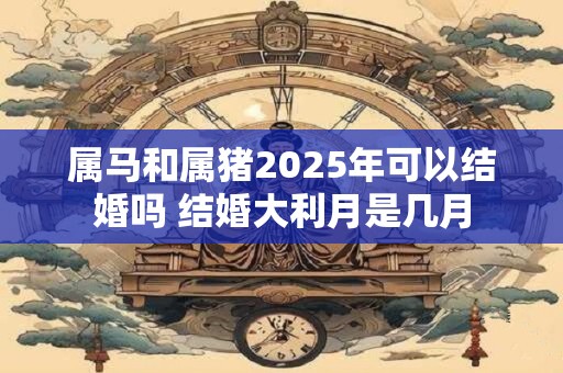 属马和属猪2025年可以结婚吗 结婚大利月是几月 属马和属猪2025年可以结婚吗 结婚大利月是几月