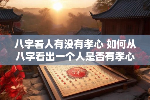 八字看人有没有孝心 如何从八字看出一个人是否有孝心