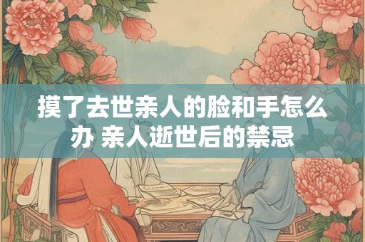 摸了去世亲人的脸和手怎么办 亲人逝世后的禁忌