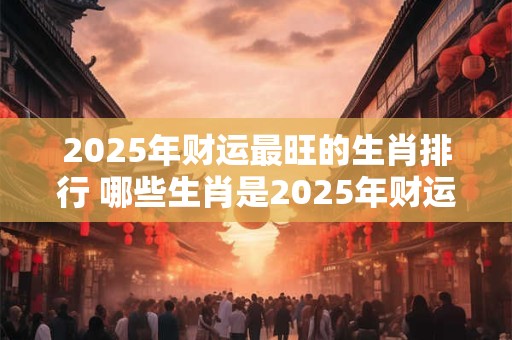 2025年财运最旺的生肖排行 哪些生肖是2025年财运最旺的
