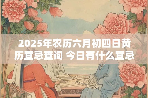 2025年农历六月初四日黄历宜忌查询 今日有什么宜忌
