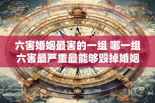 六害婚姻最害的一组 哪一组六害最严重最能够毁掉婚姻