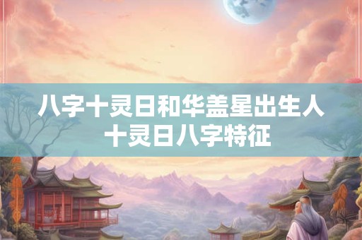 八字十灵日和华盖星出生人  十灵日八字特征