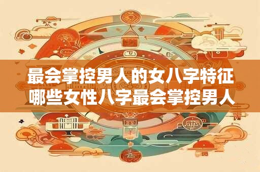 最会掌控男人的女八字特征 哪些女性八字最会掌控男人