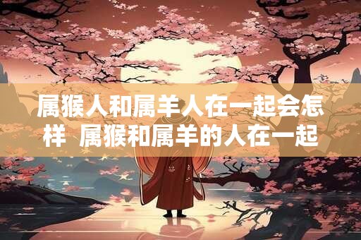 属猴人和属羊人在一起会怎样  属猴和属羊的人在一起合适吗