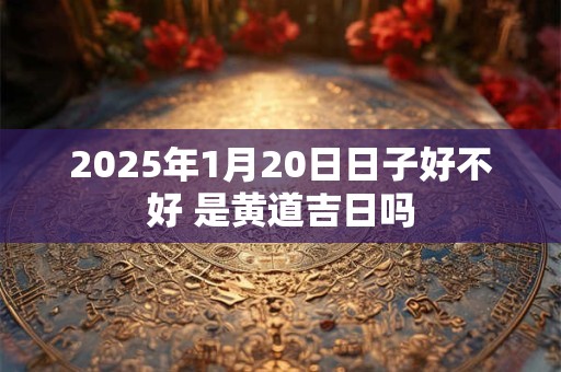 2025年1月20日日子好不好 是黄道吉日吗 2025年1月20日日子好不好 是黄道吉日吗