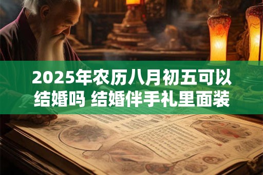 2025年农历八月初五可以结婚吗 结婚伴手礼里面装什么