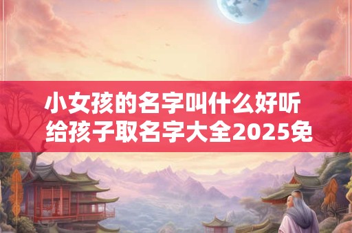 小女孩的名字叫什么好听  给孩子取名字大全2025免费男女