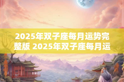2025年双子座每月运势完整版 2025年双子座每月运势如何
