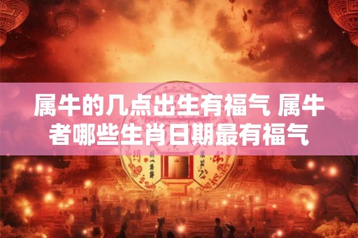 属牛的几点出生有福气 属牛者哪些生肖日期最有福气