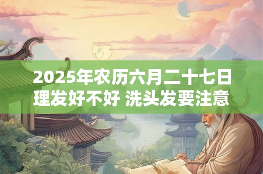 2025年农历六月二十七日理发好不好 洗头发要注意什么