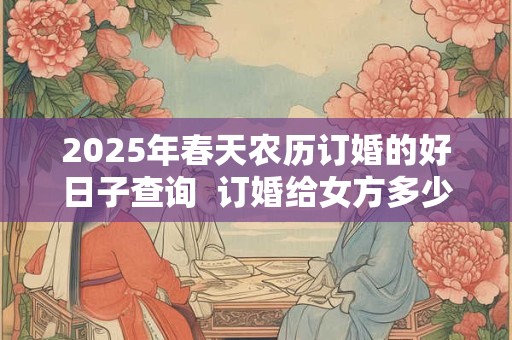 2025年春天农历订婚的好日子查询  订婚给女方多少钱