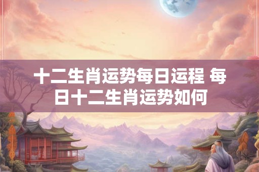 十二生肖运势每日运程 每日十二生肖运势如何