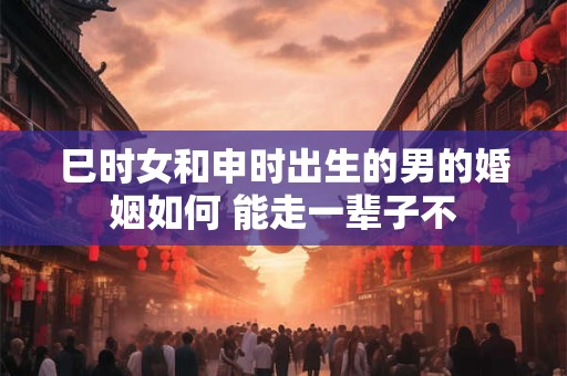 巳时女和申时出生的男的婚姻如何 能走一辈子不