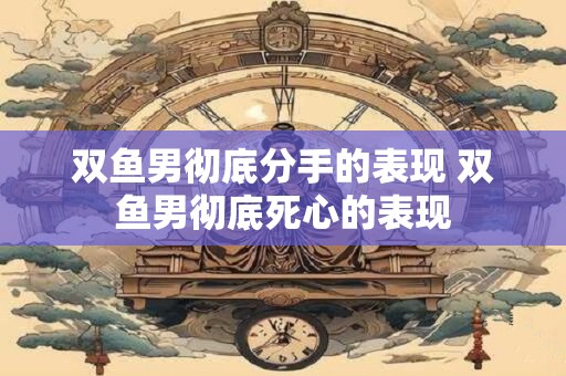 双鱼男彻底分手的表现 双鱼男彻底死心的表现