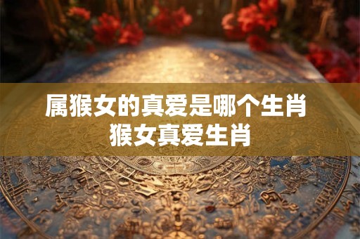 属猴女的真爱是哪个生肖 猴女真爱生肖