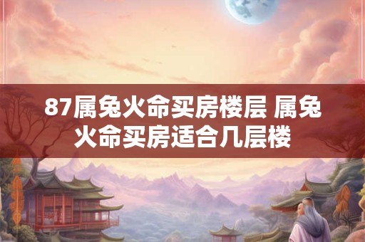 87属兔火命买房楼层 属兔火命买房适合几层楼 87属兔火命买房楼层 属兔火命买房适合几层楼