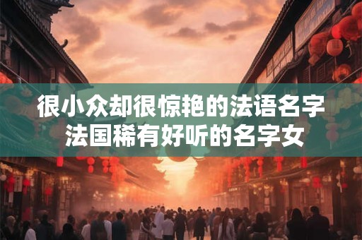 很小众却很惊艳的法语名字 法国稀有好听的名字女 很小众却很惊艳的法语名字 法国稀有好听的名字女