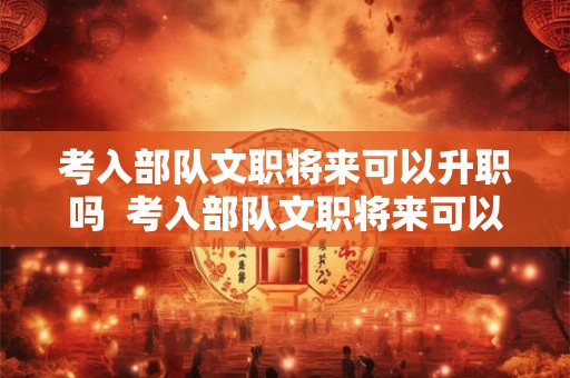 考入部队文职将来可以升职吗  考入部队文职将来可以升职吗