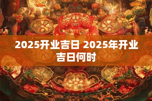 2025开业吉日 2025年开业吉日何时
