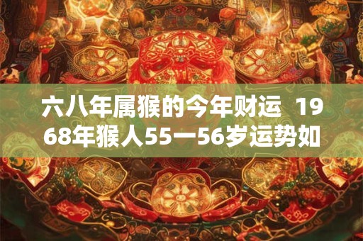 六八年属猴的今年财运  1968年猴人55一56岁运势如何